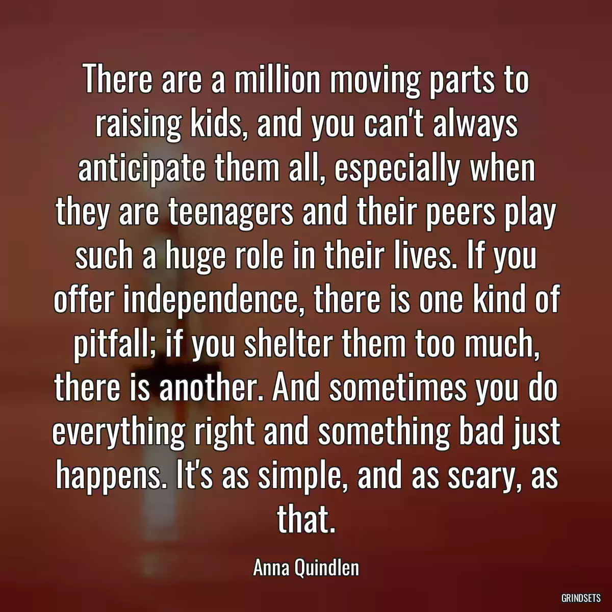 There are a million moving parts to raising kids, and you can\'t always anticipate them all, especially when they are teenagers and their peers play such a huge role in their lives. If you offer independence, there is one kind of pitfall; if you shelter them too much, there is another. And sometimes you do everything right and something bad just happens. It\'s as simple, and as scary, as that.