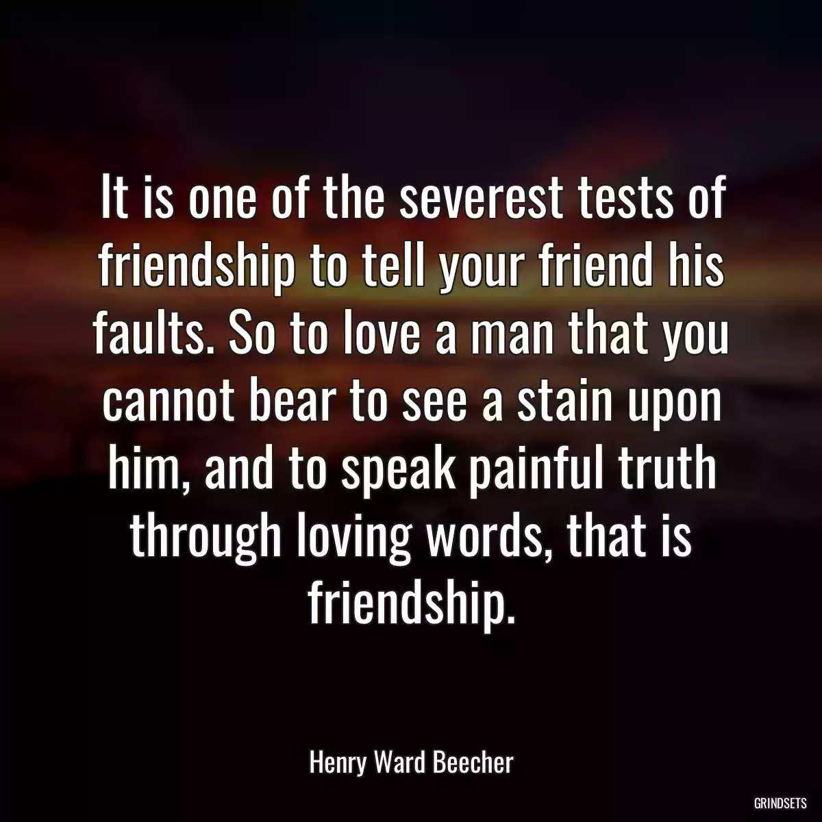 It is one of the severest tests of friendship to tell your friend his faults. So to love a man that you cannot bear to see a stain upon him, and to speak painful truth through loving words, that is friendship.