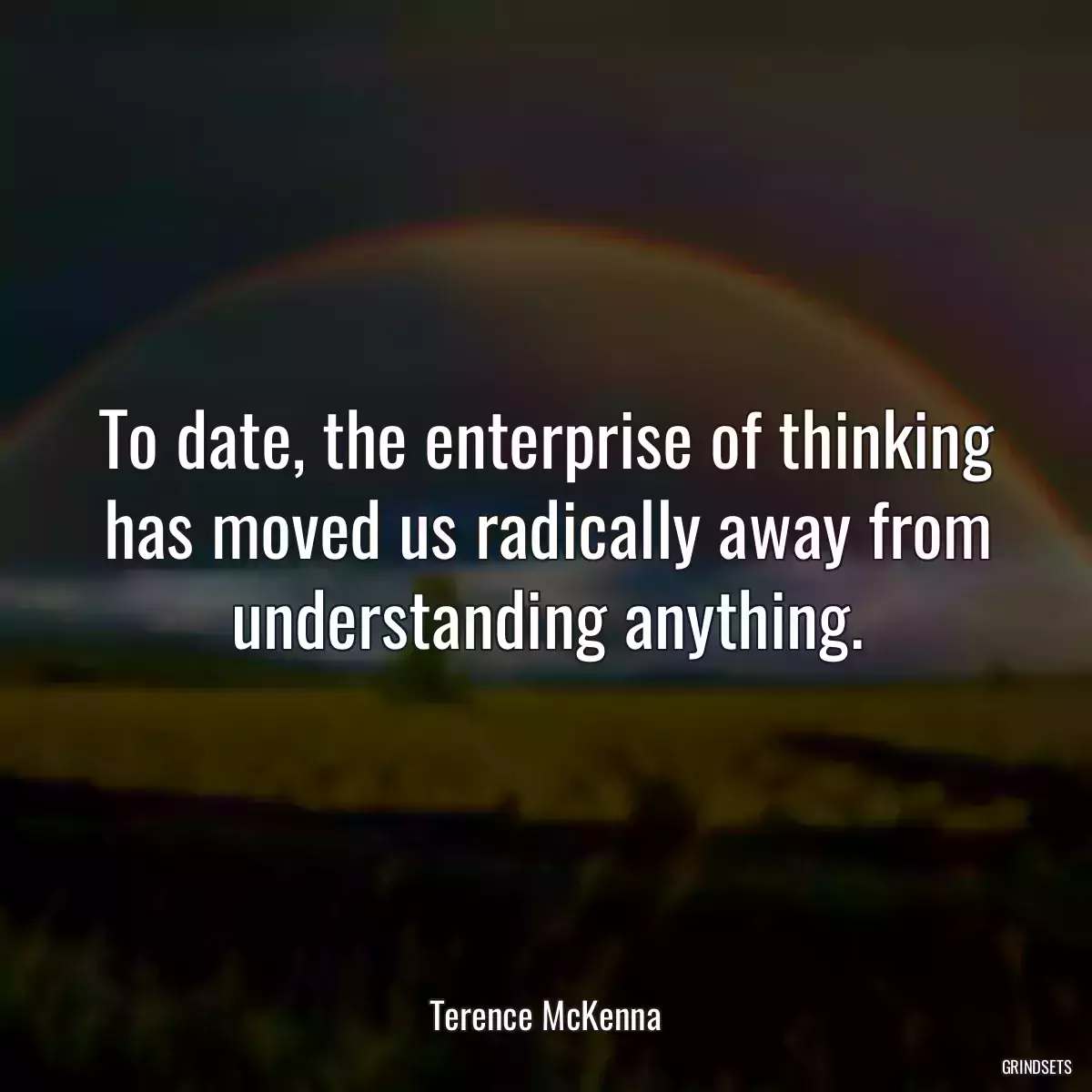 To date, the enterprise of thinking has moved us radically away from understanding anything.