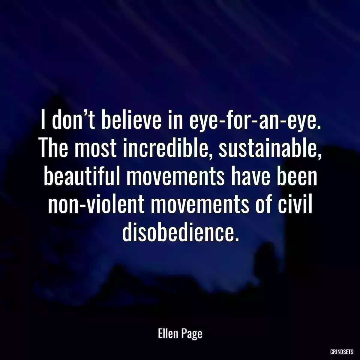 I don’t believe in eye-for-an-eye. The most incredible, sustainable, beautiful movements have been non-violent movements of civil disobedience.