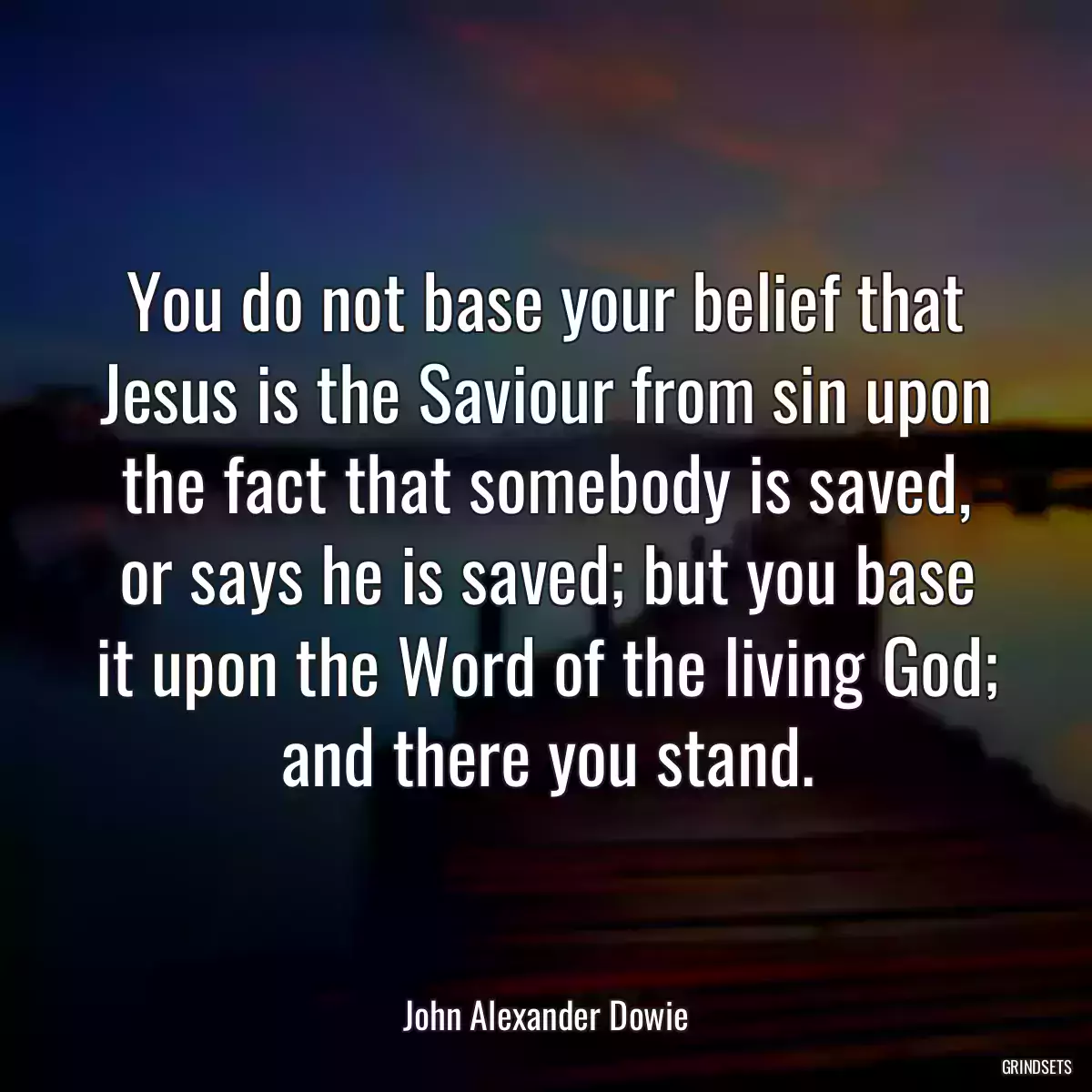 You do not base your belief that Jesus is the Saviour from sin upon the fact that somebody is saved, or says he is saved; but you base it upon the Word of the living God; and there you stand.