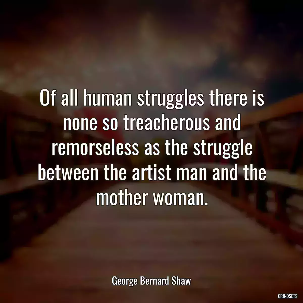 Of all human struggles there is none so treacherous and remorseless as the struggle between the artist man and the mother woman.