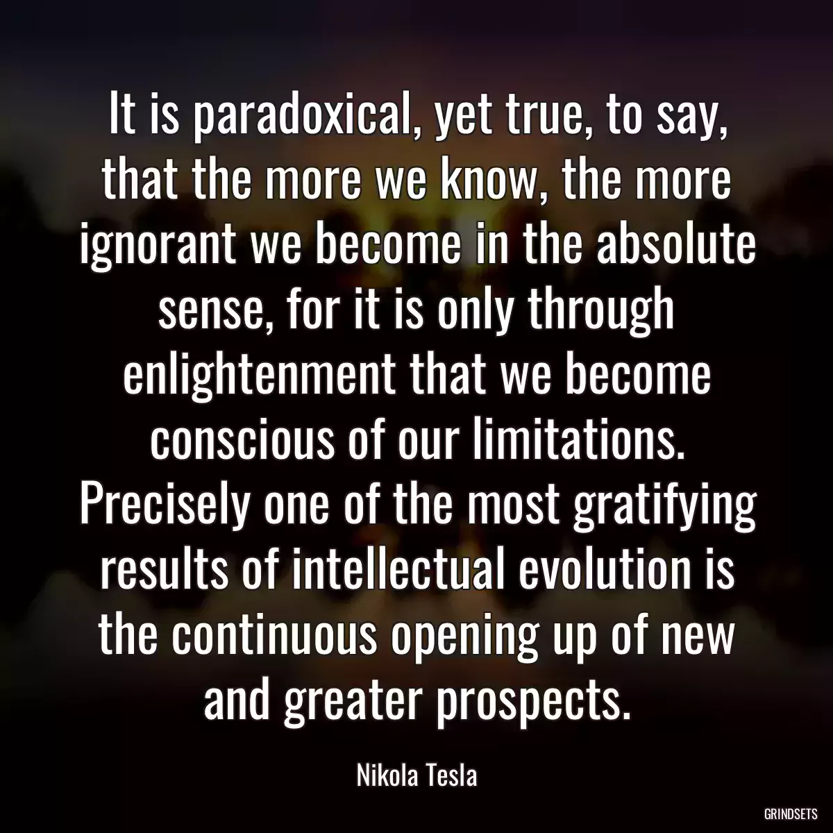 It is paradoxical, yet true, to say, that the more we know, the more ignorant we become in the absolute sense, for it is only through enlightenment that we become conscious of our limitations. Precisely one of the most gratifying results of intellectual evolution is the continuous opening up of new and greater prospects.