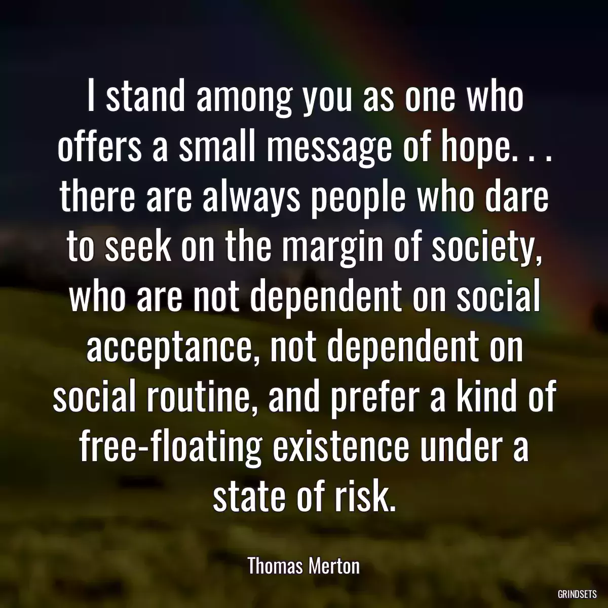 I stand among you as one who offers a small message of hope. . . there are always people who dare to seek on the margin of society, who are not dependent on social acceptance, not dependent on social routine, and prefer a kind of free-floating existence under a state of risk.