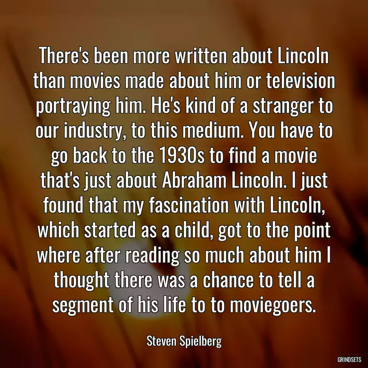 There\'s been more written about Lincoln than movies made about him or television portraying him. He\'s kind of a stranger to our industry, to this medium. You have to go back to the 1930s to find a movie that\'s just about Abraham Lincoln. I just found that my fascination with Lincoln, which started as a child, got to the point where after reading so much about him I thought there was a chance to tell a segment of his life to to moviegoers.