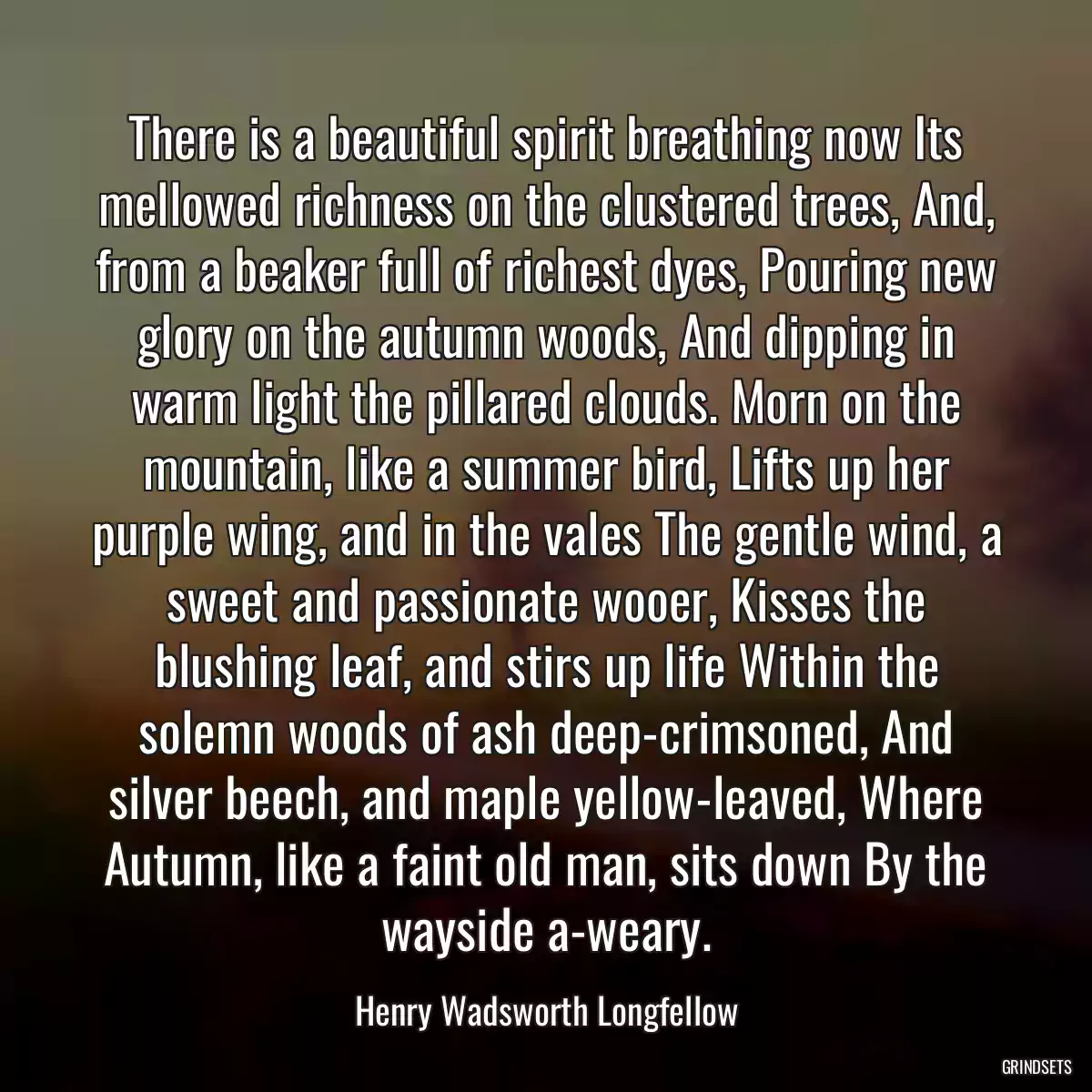 There is a beautiful spirit breathing now Its mellowed richness on the clustered trees, And, from a beaker full of richest dyes, Pouring new glory on the autumn woods, And dipping in warm light the pillared clouds. Morn on the mountain, like a summer bird, Lifts up her purple wing, and in the vales The gentle wind, a sweet and passionate wooer, Kisses the blushing leaf, and stirs up life Within the solemn woods of ash deep-crimsoned, And silver beech, and maple yellow-leaved, Where Autumn, like a faint old man, sits down By the wayside a-weary.