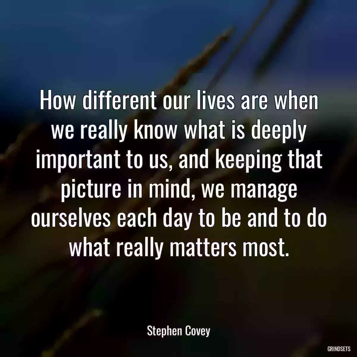 How different our lives are when we really know what is deeply important to us, and keeping that picture in mind, we manage ourselves each day to be and to do what really matters most.