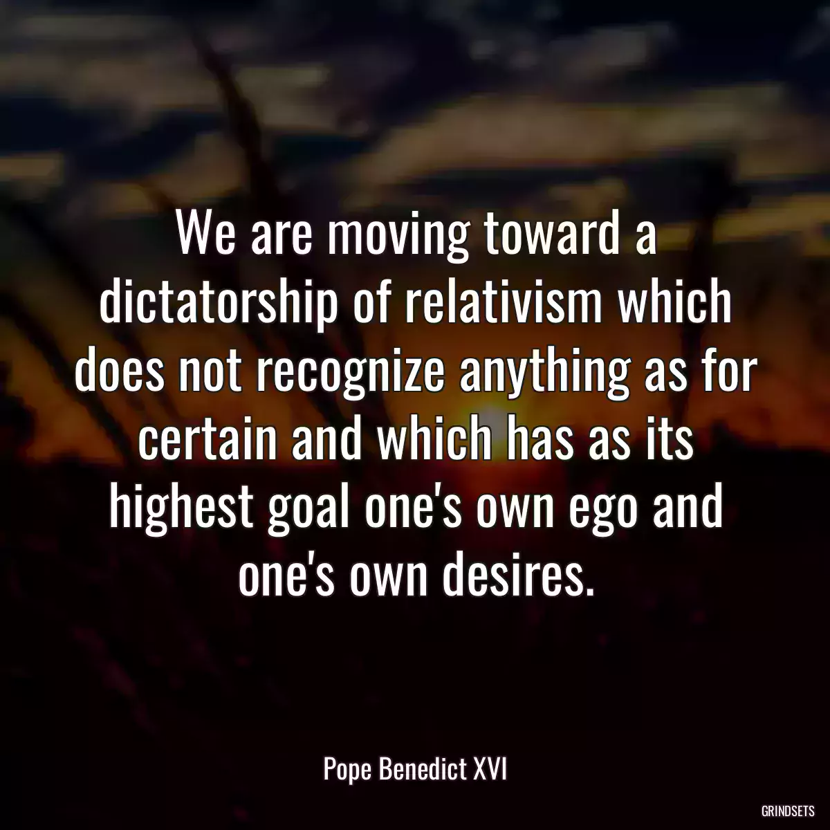 We are moving toward a dictatorship of relativism which does not recognize anything as for certain and which has as its highest goal one\'s own ego and one\'s own desires.