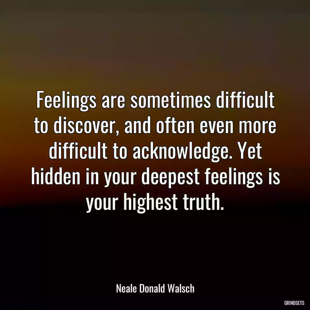 Feelings are sometimes difficult to discover, and often even more difficult to acknowledge. Yet hidden in your deepest feelings is your highest truth.