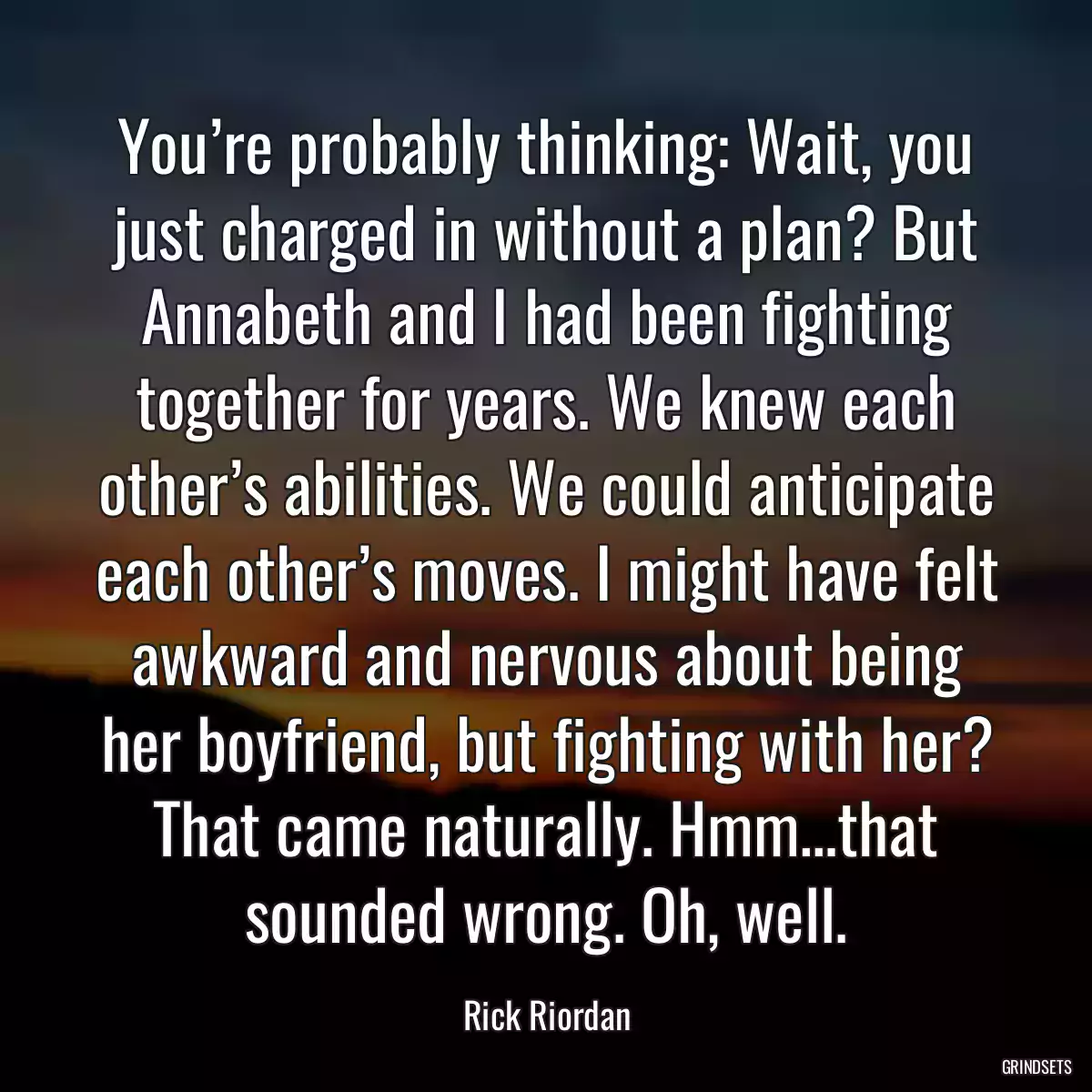 You’re probably thinking: Wait, you just charged in without a plan? But Annabeth and I had been fighting together for years. We knew each other’s abilities. We could anticipate each other’s moves. I might have felt awkward and nervous about being her boyfriend, but fighting with her? That came naturally. Hmm…that sounded wrong. Oh, well.