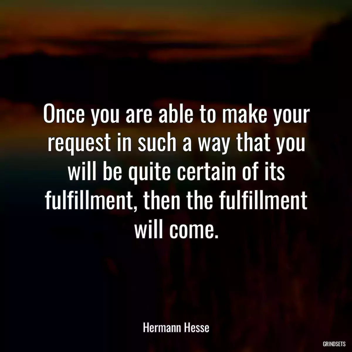 Once you are able to make your request in such a way that you will be quite certain of its fulfillment, then the fulfillment will come.