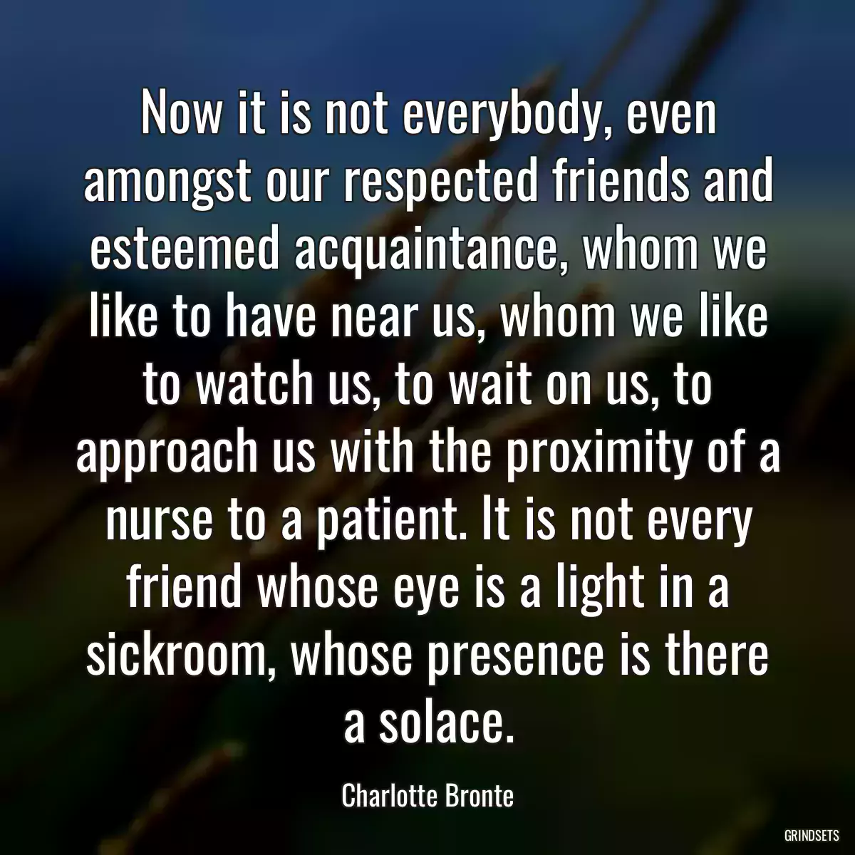 Now it is not everybody, even amongst our respected friends and esteemed acquaintance, whom we like to have near us, whom we like to watch us, to wait on us, to approach us with the proximity of a nurse to a patient. It is not every friend whose eye is a light in a sickroom, whose presence is there a solace.