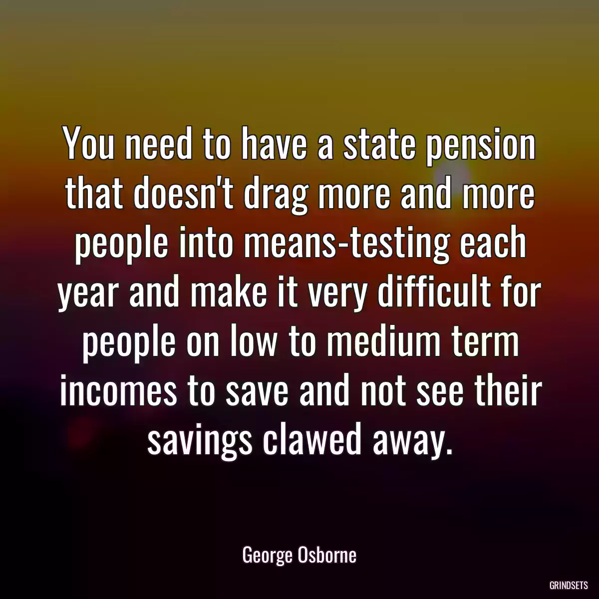 You need to have a state pension that doesn\'t drag more and more people into means-testing each year and make it very difficult for people on low to medium term incomes to save and not see their savings clawed away.