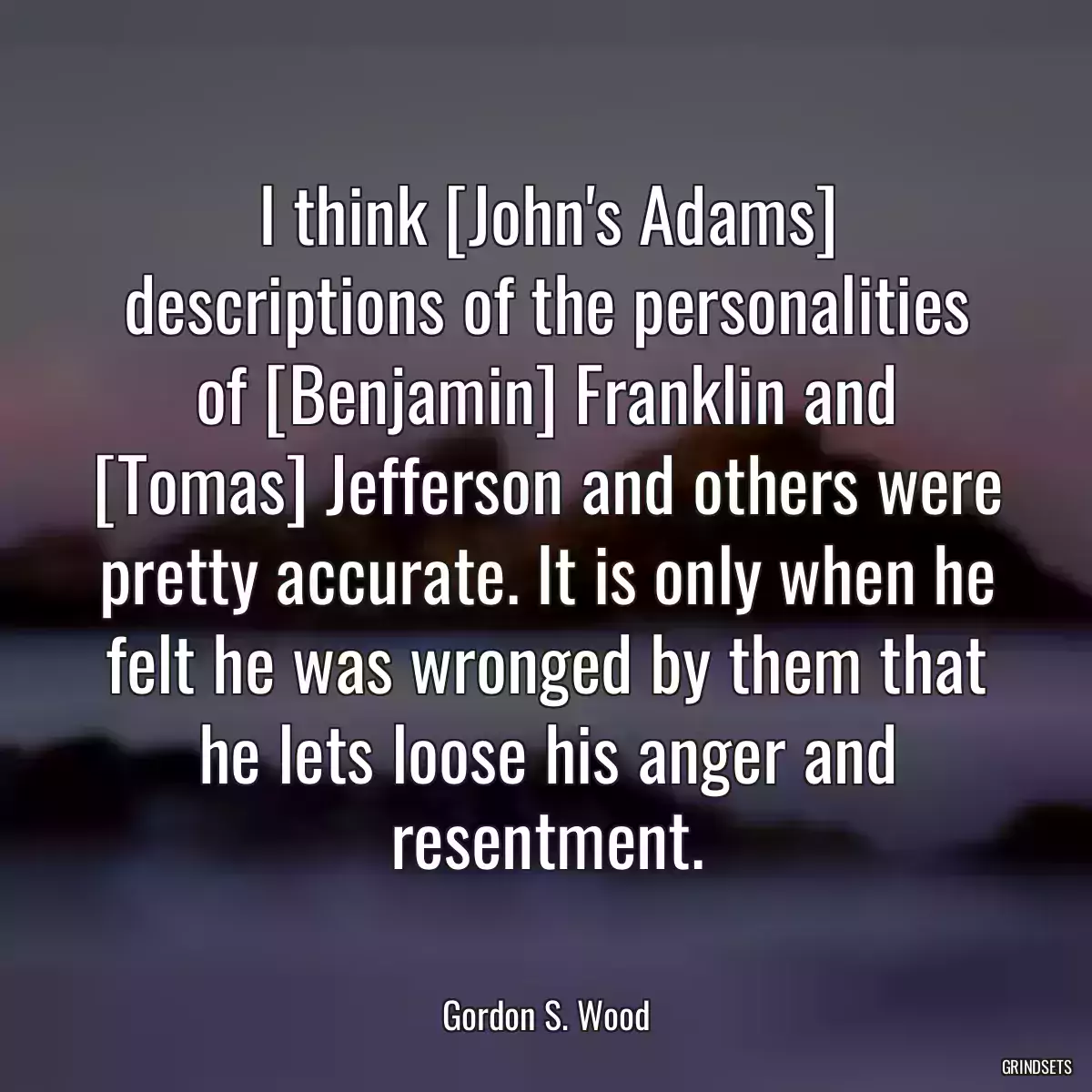 I think [John\'s Adams] descriptions of the personalities of [Benjamin] Franklin and [Tomas] Jefferson and others were pretty accurate. It is only when he felt he was wronged by them that he lets loose his anger and resentment.