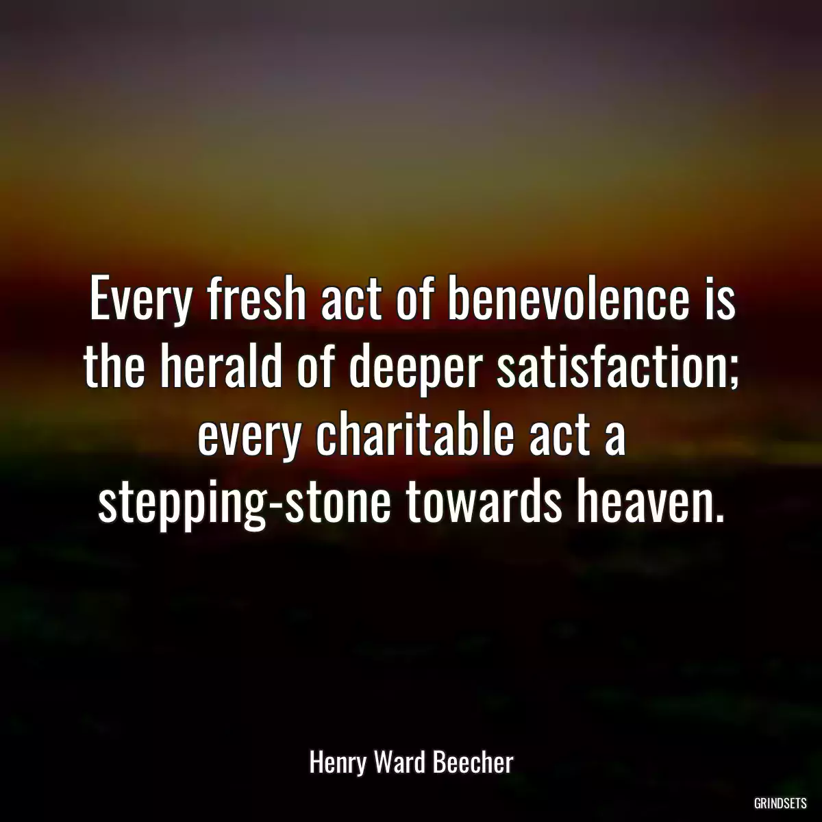 Every fresh act of benevolence is the herald of deeper satisfaction; every charitable act a stepping-stone towards heaven.