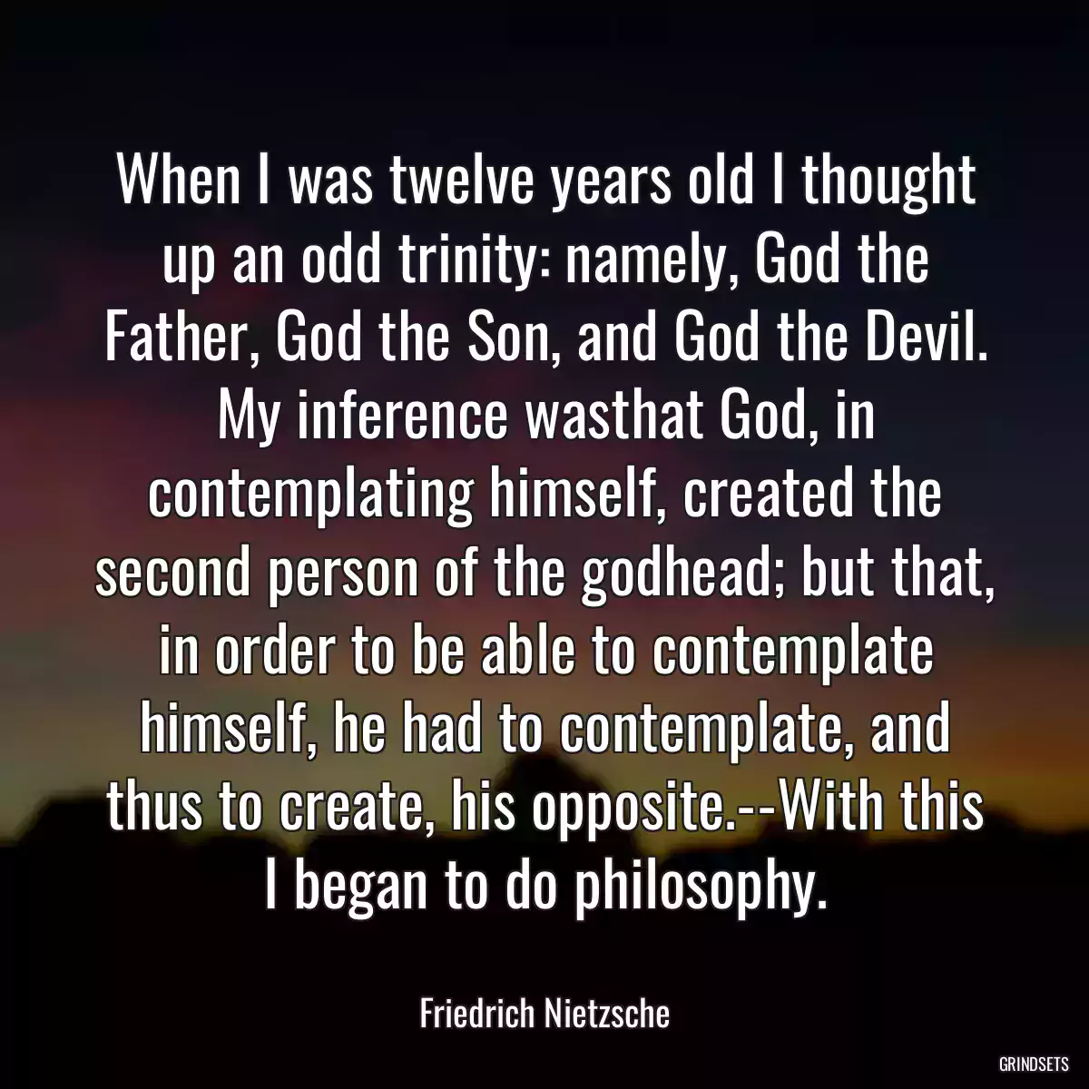 When I was twelve years old I thought up an odd trinity: namely, God the Father, God the Son, and God the Devil. My inference wasthat God, in contemplating himself, created the second person of the godhead; but that, in order to be able to contemplate himself, he had to contemplate, and thus to create, his opposite.--With this I began to do philosophy.