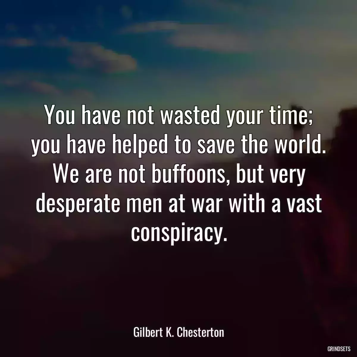 You have not wasted your time; you have helped to save the world. We are not buffoons, but very desperate men at war with a vast conspiracy.