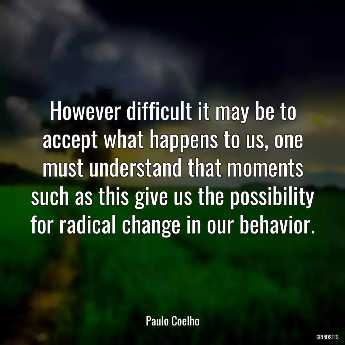 However difficult it may be to accept what happens to us, one must understand that moments such as this give us the possibility for radical change in our behavior.