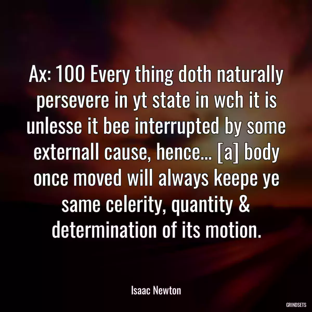 Ax: 100 Every thing doth naturally persevere in yt state in wch it is unlesse it bee interrupted by some externall cause, hence... [a] body once moved will always keepe ye same celerity, quantity & determination of its motion.