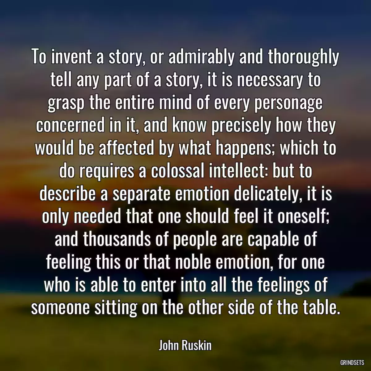 To invent a story, or admirably and thoroughly tell any part of a story, it is necessary to grasp the entire mind of every personage concerned in it, and know precisely how they would be affected by what happens; which to do requires a colossal intellect: but to describe a separate emotion delicately, it is only needed that one should feel it oneself; and thousands of people are capable of feeling this or that noble emotion, for one who is able to enter into all the feelings of someone sitting on the other side of the table.