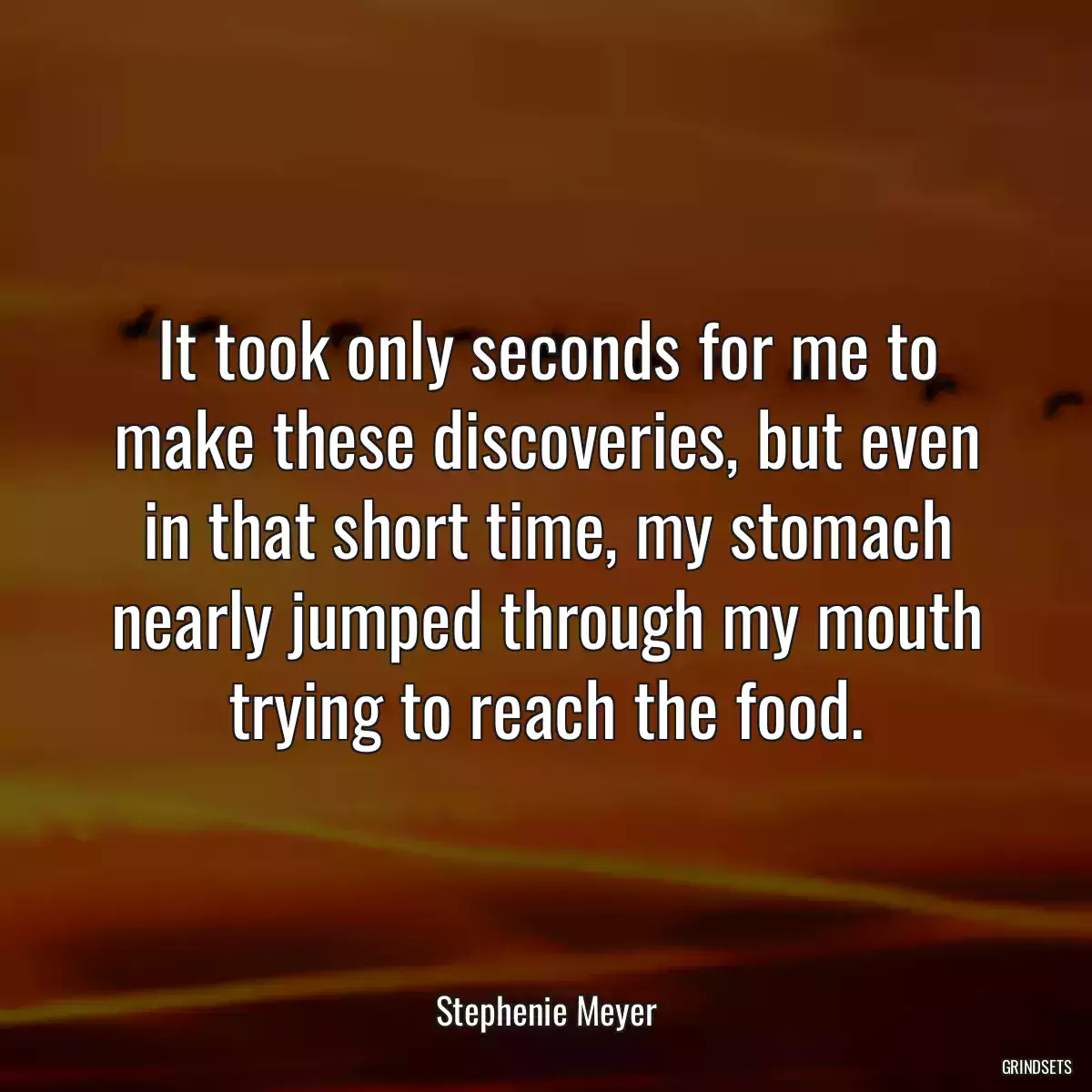 It took only seconds for me to make these discoveries, but even in that short time, my stomach nearly jumped through my mouth trying to reach the food.