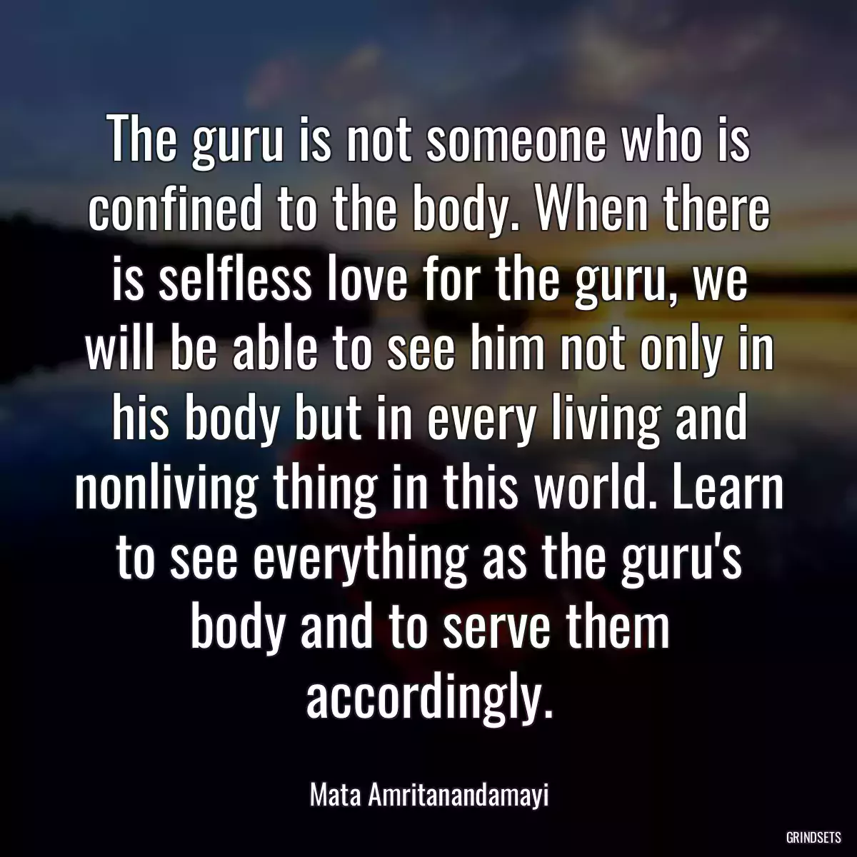 The guru is not someone who is confined to the body. When there is selfless love for the guru, we will be able to see him not only in his body but in every living and nonliving thing in this world. Learn to see everything as the guru\'s body and to serve them accordingly.