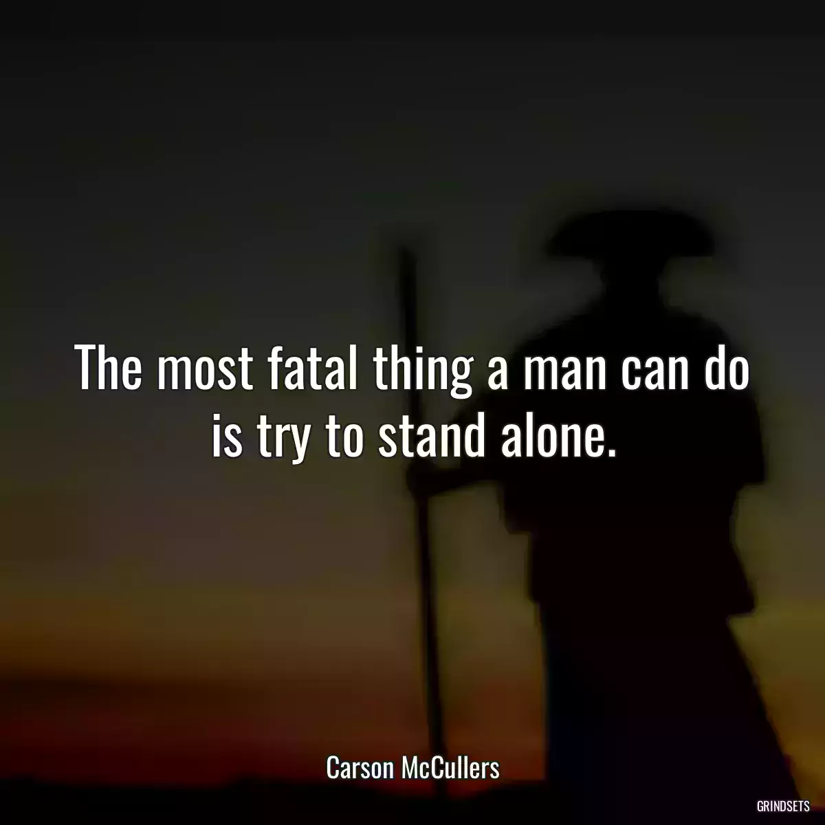 The most fatal thing a man can do is try to stand alone.