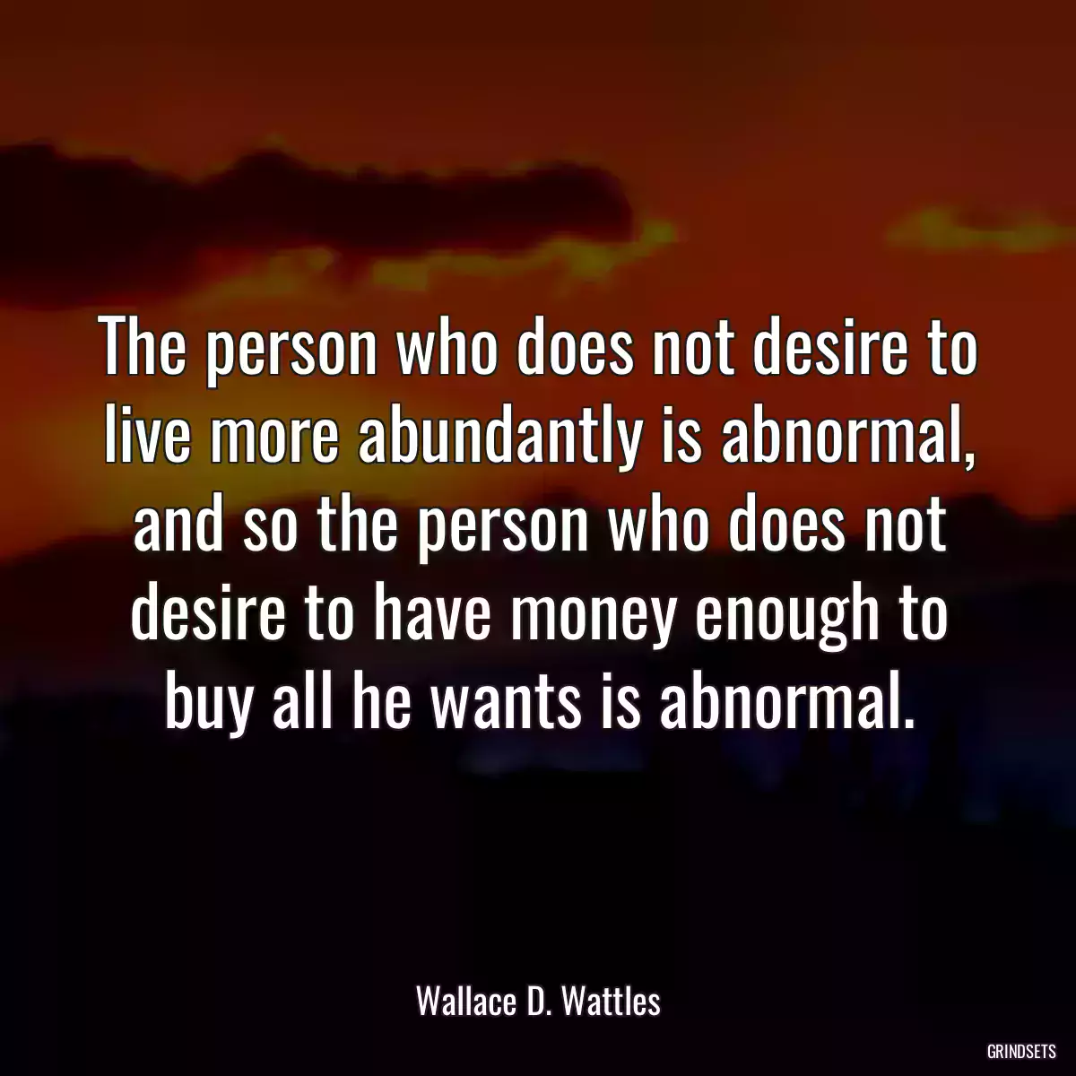 The person who does not desire to live more abundantly is abnormal, and so the person who does not desire to have money enough to buy all he wants is abnormal.