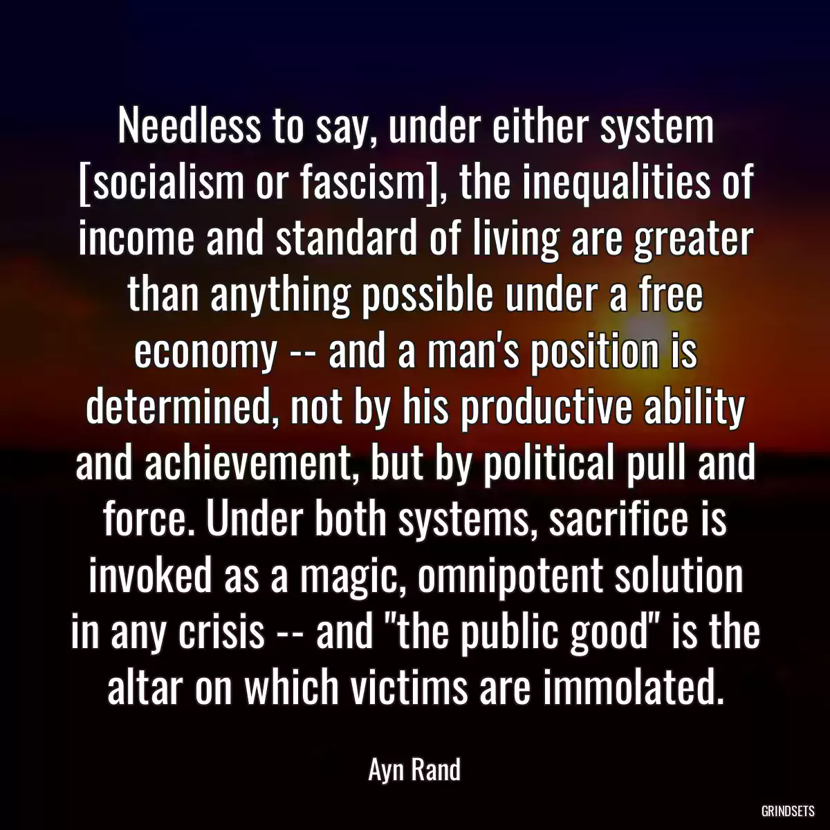 Needless to say, under either system [socialism or fascism], the inequalities of income and standard of living are greater than anything possible under a free economy -- and a man\'s position is determined, not by his productive ability and achievement, but by political pull and force. Under both systems, sacrifice is invoked as a magic, omnipotent solution in any crisis -- and \