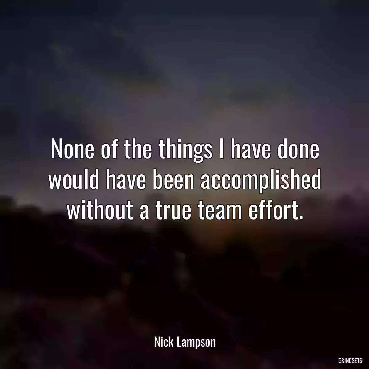 None of the things I have done would have been accomplished without a true team effort.