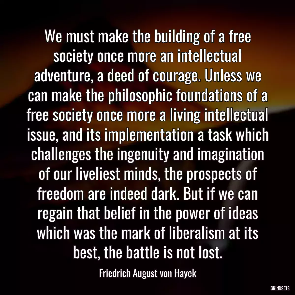 We must make the building of a free society once more an intellectual adventure, a deed of courage. Unless we can make the philosophic foundations of a free society once more a living intellectual issue, and its implementation a task which challenges the ingenuity and imagination of our liveliest minds, the prospects of freedom are indeed dark. But if we can regain that belief in the power of ideas which was the mark of liberalism at its best, the battle is not lost.