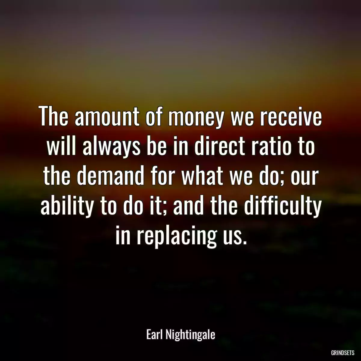 The amount of money we receive will always be in direct ratio to the demand for what we do; our ability to do it; and the difficulty in replacing us.