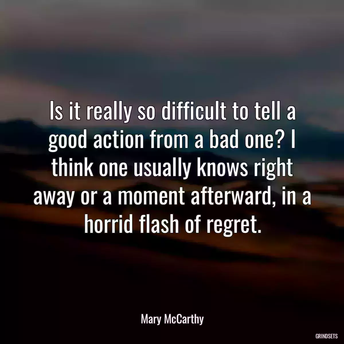 Is it really so difficult to tell a good action from a bad one? I think one usually knows right away or a moment afterward, in a horrid flash of regret.