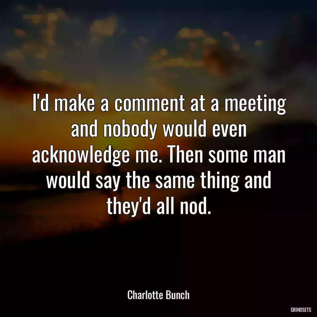 I\'d make a comment at a meeting and nobody would even acknowledge me. Then some man would say the same thing and they\'d all nod.