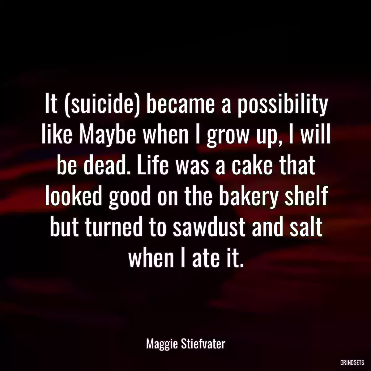 It (suicide) became a possibility like Maybe when I grow up, I will be dead. Life was a cake that looked good on the bakery shelf but turned to sawdust and salt when I ate it.