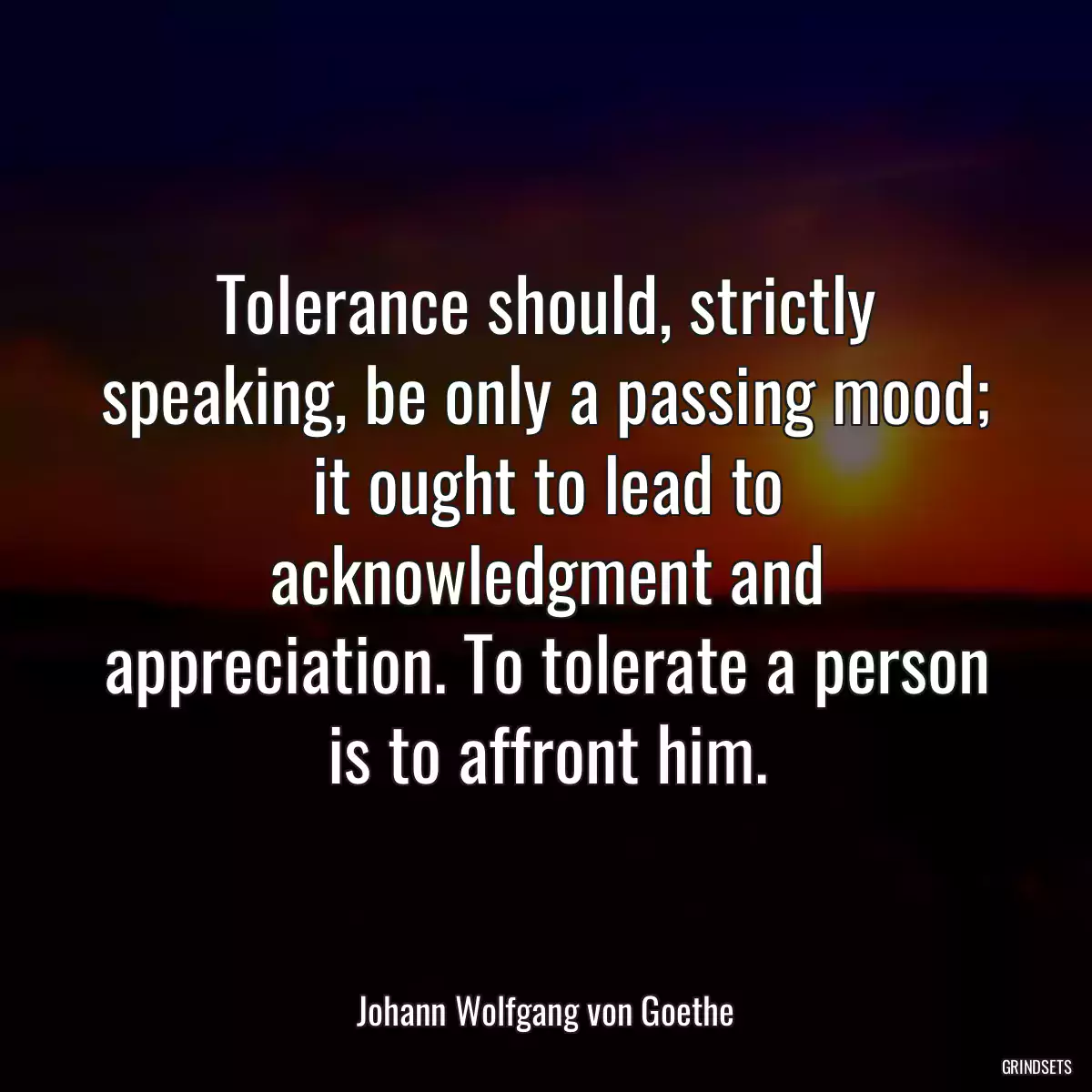 Tolerance should, strictly speaking, be only a passing mood; it ought to lead to acknowledgment and appreciation. To tolerate a person is to affront him.