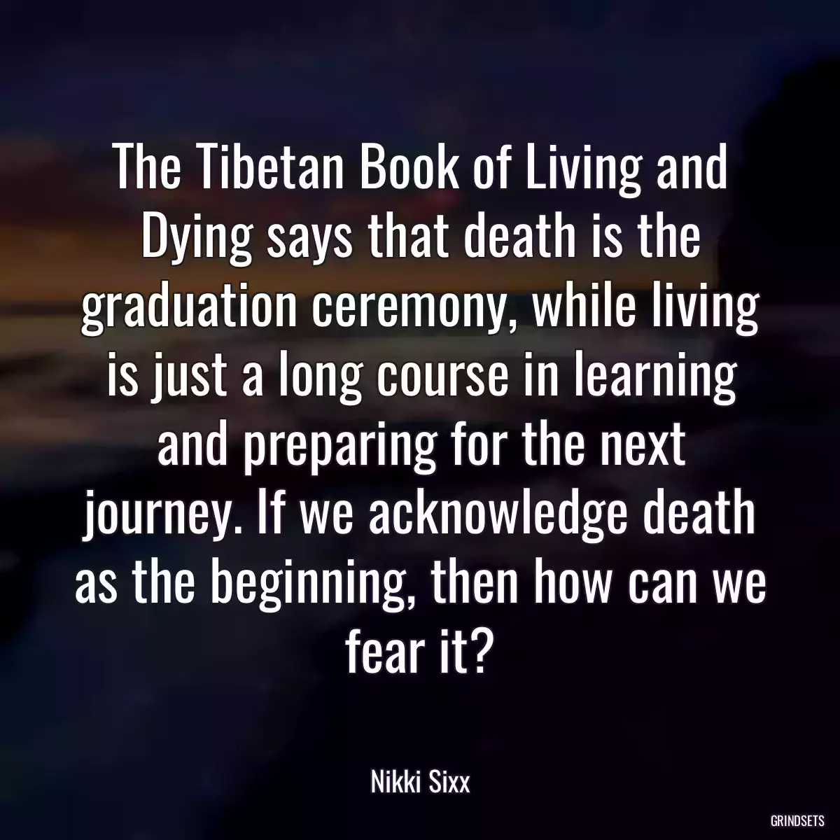 The Tibetan Book of Living and Dying says that death is the graduation ceremony, while living is just a long course in learning and preparing for the next journey. If we acknowledge death as the beginning, then how can we fear it?