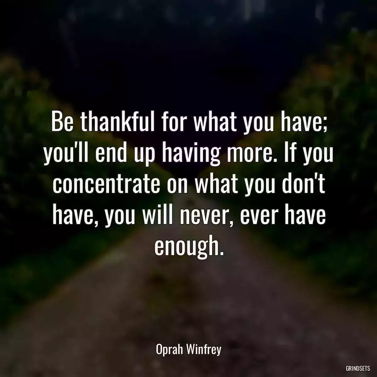 Be thankful for what you have; you\'ll end up having more. If you concentrate on what you don\'t have, you will never, ever have enough.