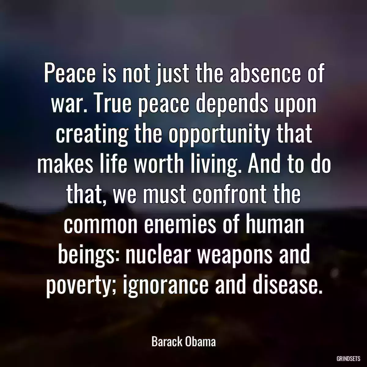 Peace is not just the absence of war. True peace depends upon creating the opportunity that makes life worth living. And to do that, we must confront the common enemies of human beings: nuclear weapons and poverty; ignorance and disease.