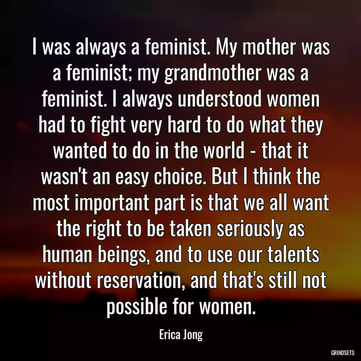 I was always a feminist. My mother was a feminist; my grandmother was a feminist. I always understood women had to fight very hard to do what they wanted to do in the world - that it wasn\'t an easy choice. But I think the most important part is that we all want the right to be taken seriously as human beings, and to use our talents without reservation, and that\'s still not possible for women.