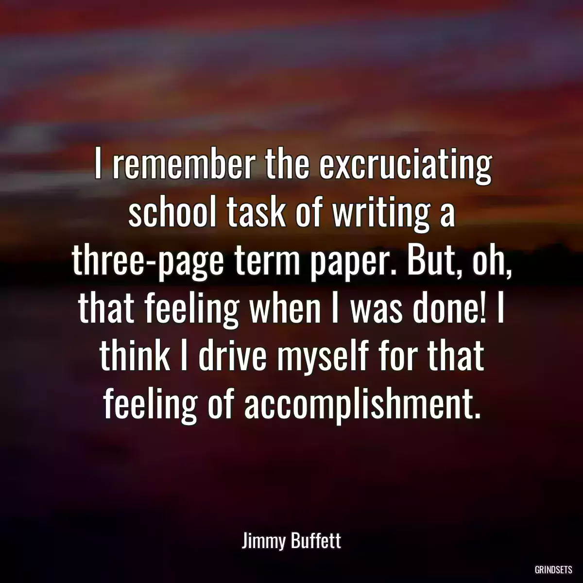 I remember the excruciating school task of writing a three-page term paper. But, oh, that feeling when I was done! I think I drive myself for that feeling of accomplishment.