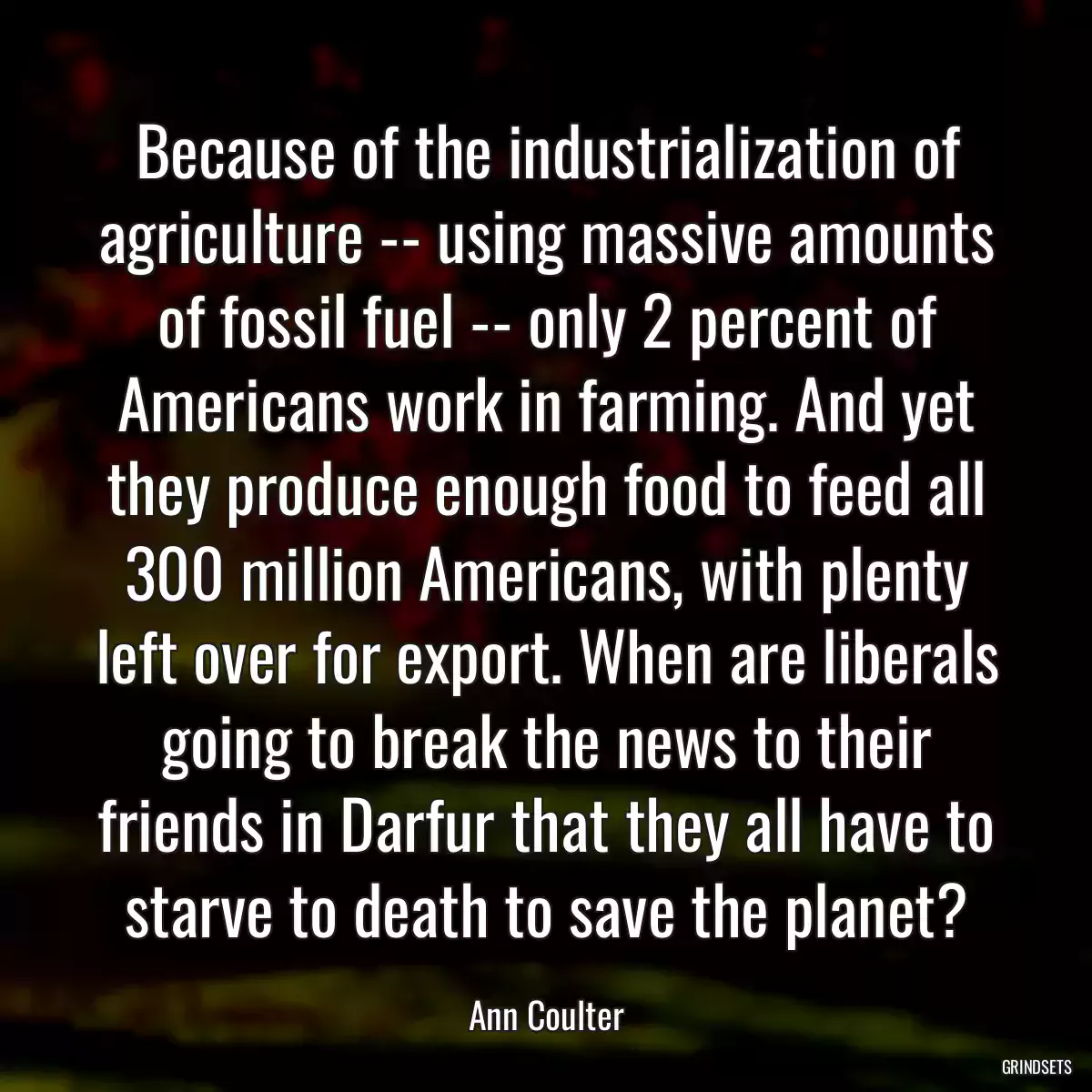 Because of the industrialization of agriculture -- using massive amounts of fossil fuel -- only 2 percent of Americans work in farming. And yet they produce enough food to feed all 300 million Americans, with plenty left over for export. When are liberals going to break the news to their friends in Darfur that they all have to starve to death to save the planet?