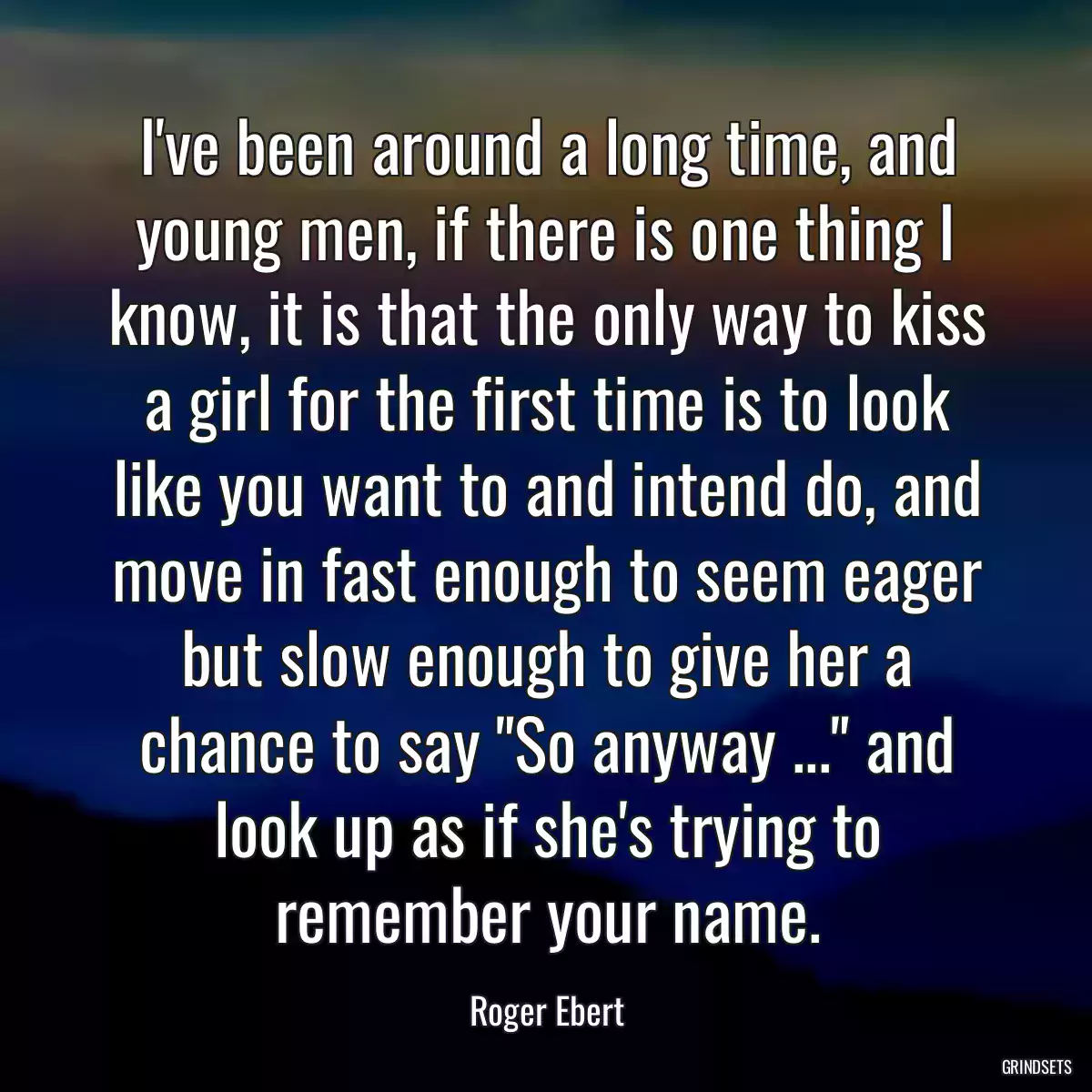 I\'ve been around a long time, and young men, if there is one thing I know, it is that the only way to kiss a girl for the first time is to look like you want to and intend do, and move in fast enough to seem eager but slow enough to give her a chance to say \