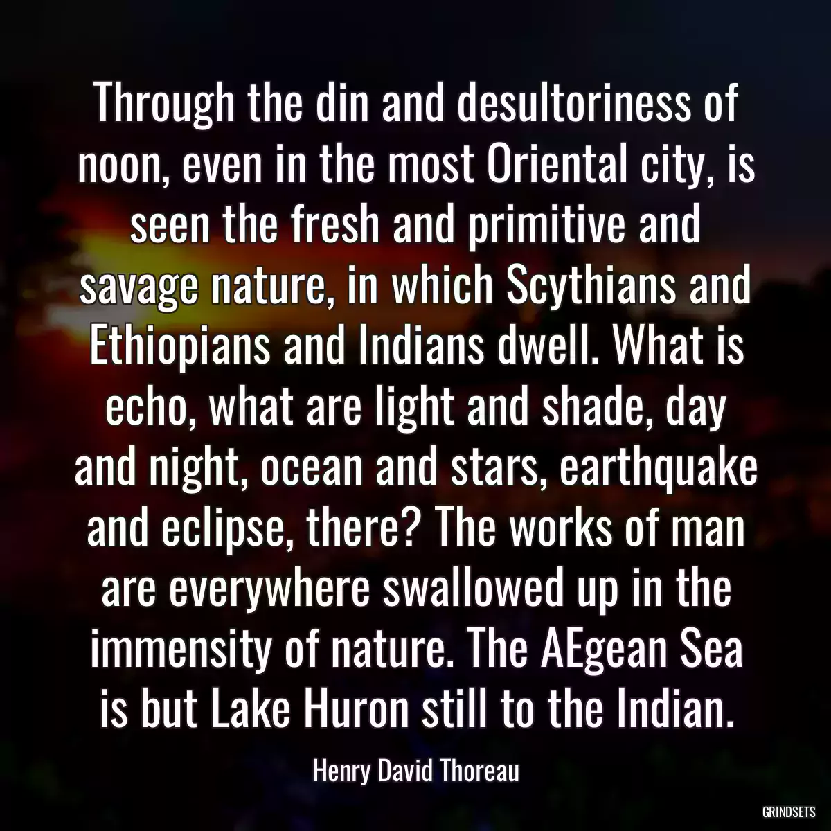 Through the din and desultoriness of noon, even in the most Oriental city, is seen the fresh and primitive and savage nature, in which Scythians and Ethiopians and Indians dwell. What is echo, what are light and shade, day and night, ocean and stars, earthquake and eclipse, there? The works of man are everywhere swallowed up in the immensity of nature. The AEgean Sea is but Lake Huron still to the Indian.