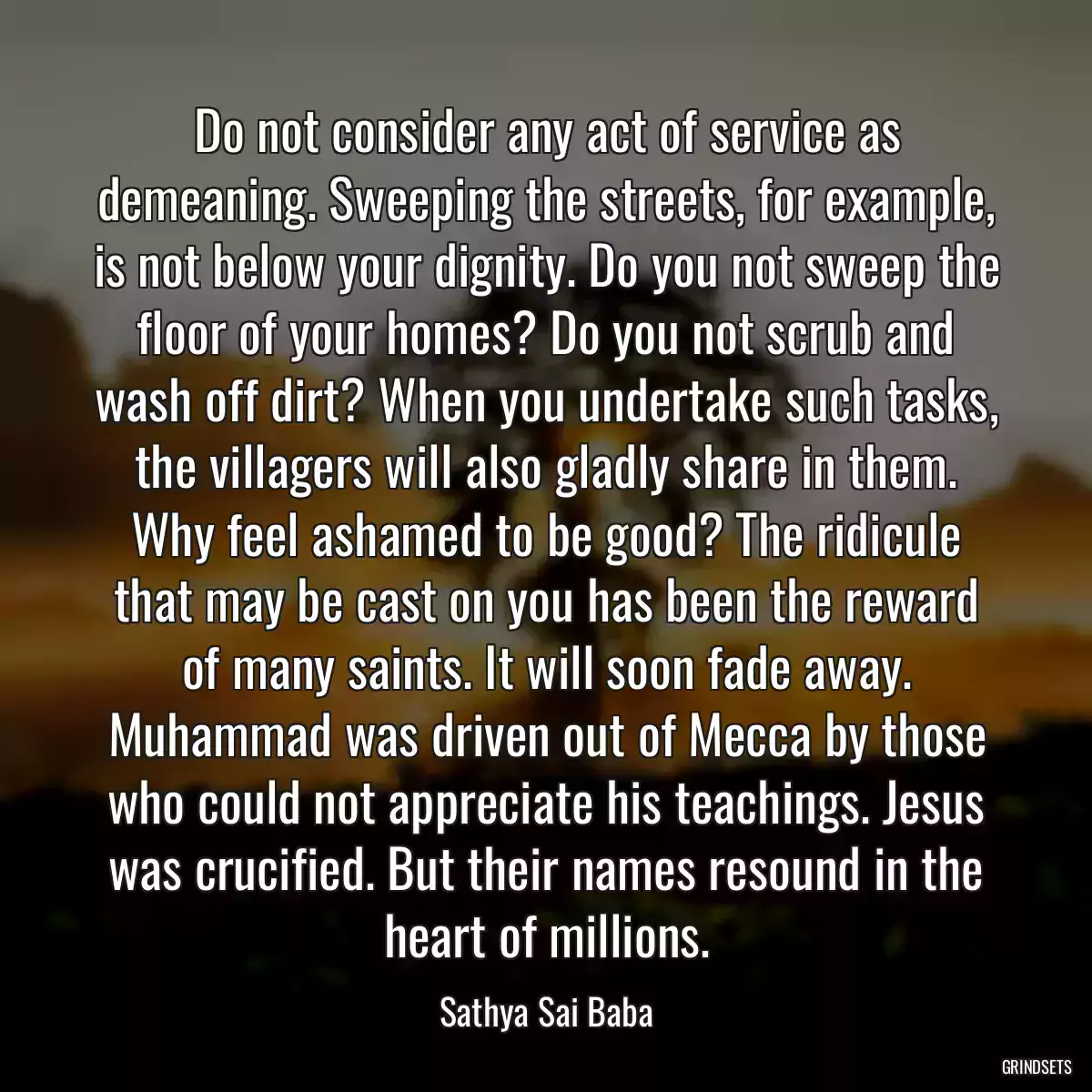 Do not consider any act of service as demeaning. Sweeping the streets, for example, is not below your dignity. Do you not sweep the floor of your homes? Do you not scrub and wash off dirt? When you undertake such tasks, the villagers will also gladly share in them. Why feel ashamed to be good? The ridicule that may be cast on you has been the reward of many saints. It will soon fade away. Muhammad was driven out of Mecca by those who could not appreciate his teachings. Jesus was crucified. But their names resound in the heart of millions.