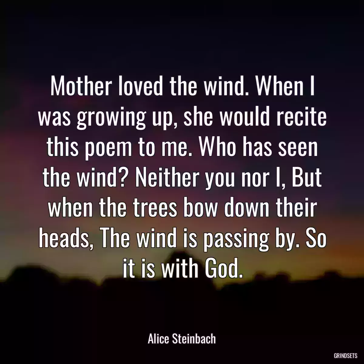 Mother loved the wind. When I was growing up, she would recite this poem to me. Who has seen the wind? Neither you nor I, But when the trees bow down their heads, The wind is passing by. So it is with God.