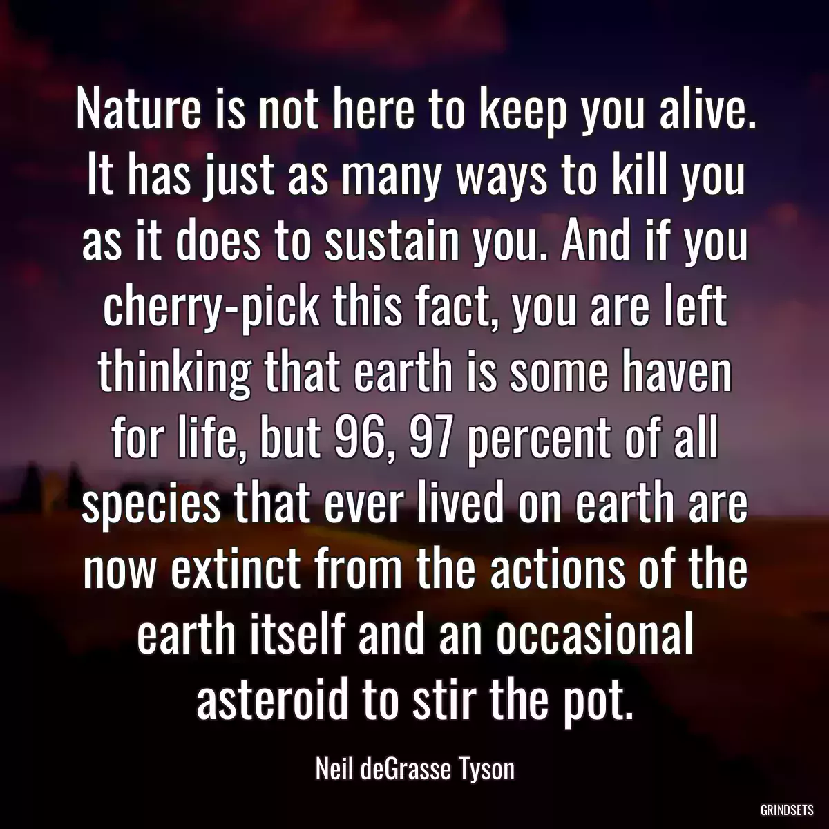 Nature is not here to keep you alive. It has just as many ways to kill you as it does to sustain you. And if you cherry-pick this fact, you are left thinking that earth is some haven for life, but 96, 97 percent of all species that ever lived on earth are now extinct from the actions of the earth itself and an occasional asteroid to stir the pot.