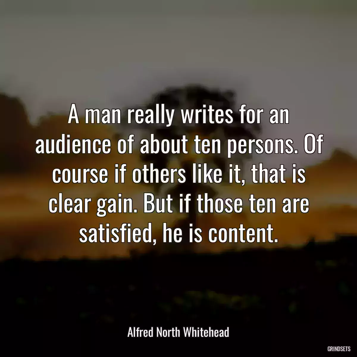 A man really writes for an audience of about ten persons. Of course if others like it, that is clear gain. But if those ten are satisfied, he is content.