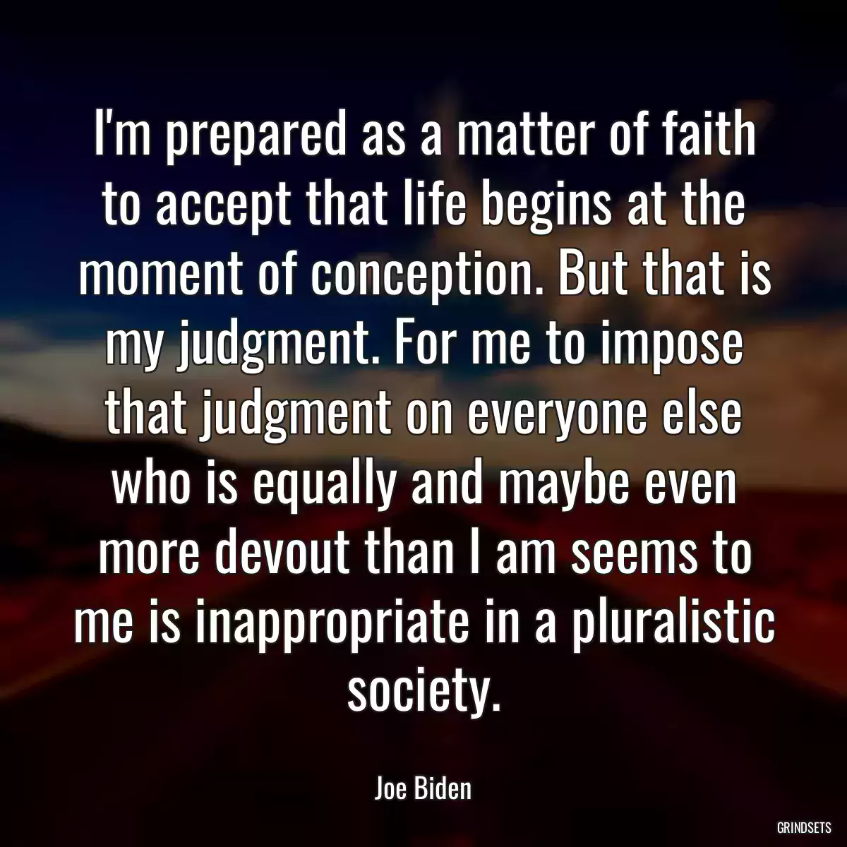 I\'m prepared as a matter of faith to accept that life begins at the moment of conception. But that is my judgment. For me to impose that judgment on everyone else who is equally and maybe even more devout than I am seems to me is inappropriate in a pluralistic society.