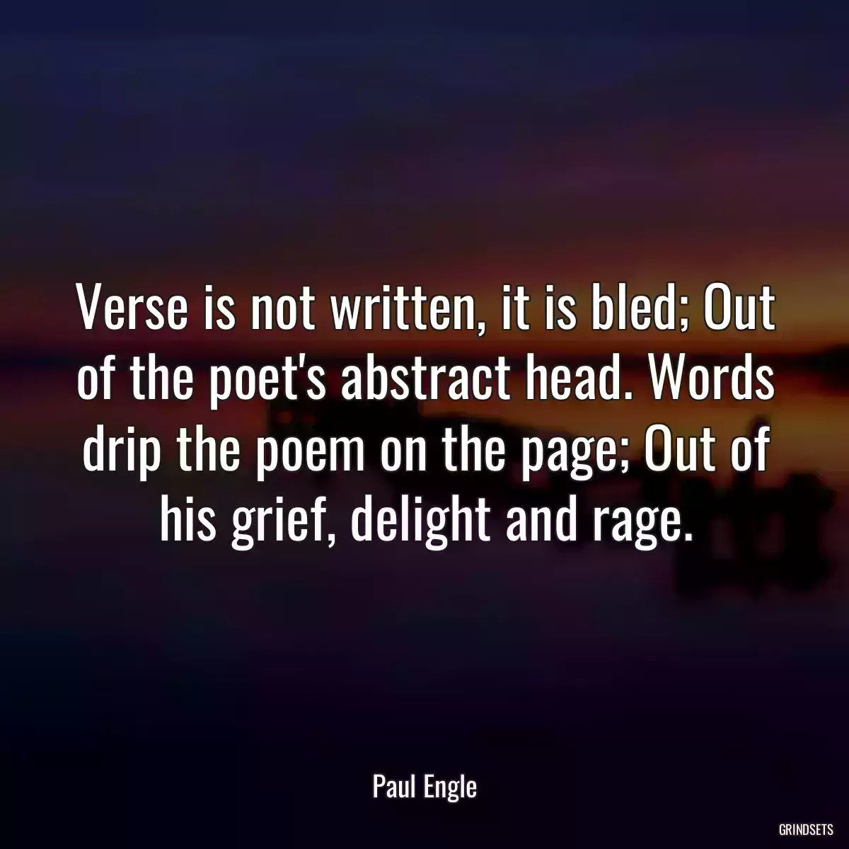 Verse is not written, it is bled; Out of the poet\'s abstract head. Words drip the poem on the page; Out of his grief, delight and rage.